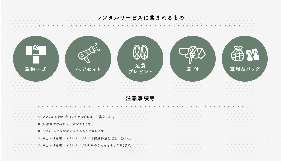 レンタルサービスに含まれるもの 着物一式 ヘアセット 足袋プレゼント 着付 草履&バッグ 注意事項等 レンタル衣装料金はレンタル日によって異なります 別途着付け料金を頂戴いたします ランクアップ料金のかかる衣装もございます お出かけ着物レンタルサービスには撮影料金は含まれません お出かけ着物レンタルサービスのみのご利用も承っております