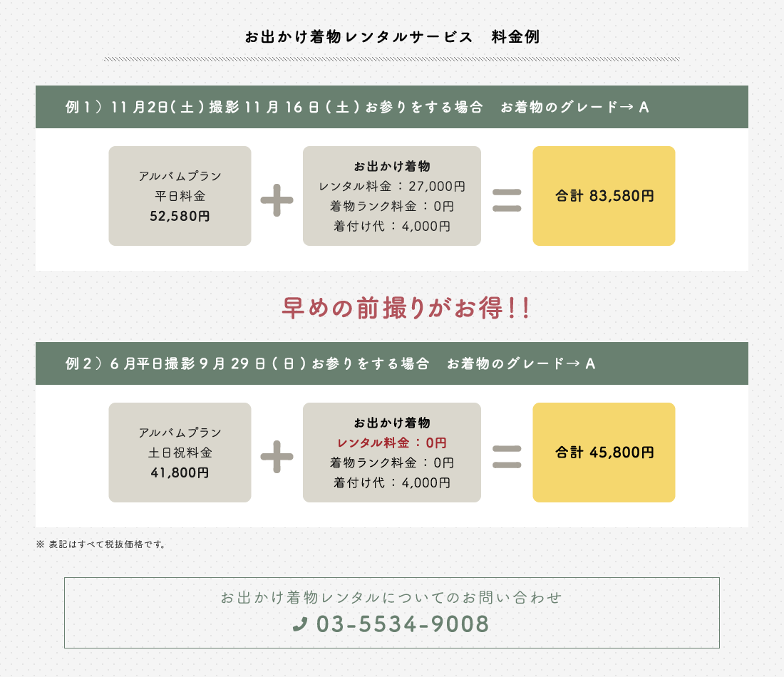 お出かけ着物レンタルサービス 料金例 例1)11月2日(土)撮影 11月16日(土)お参りをする場合 お着物のグレードA アルバムプラン平日料金52,580円+お出かけ着物 レンタル料金27,000円 着付ランク料金0円 着付け代4,000円 合計83,580円 早めの前撮りがお得! 例2)6月平日撮影9月29日(日)お参りをする場合 お着物のグレードA アルバムプラン土日祝料金41,800円 お出かけ着物 レンタル料金0円 着物ランク料金0円 着付け代4,000円 合計45,800円 表記はすべて税抜価格です お出かけ着物レンタルについてのお問い合わせ 03-5534-9008