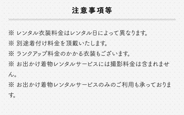 注意事項等 レンタル衣装料金はレンタル日によって異なります 別途着付け料金を頂戴いたします ランクアップ料金のかかる衣装もございます お出かけ着物レンタルサービスには撮影料金は含まれません お出かけ着物レンタルサービスのみのご利用も承っております