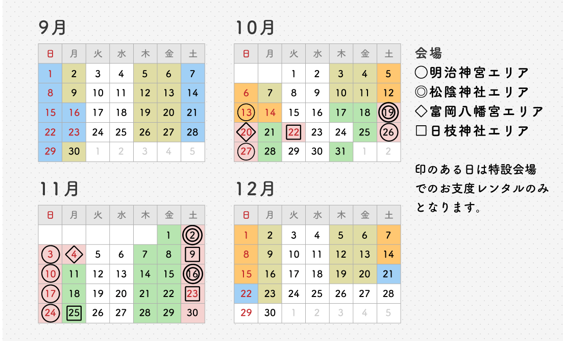 9月~12月の着物レンタル日カレンダー 印のある日は特設会場でのお支度レンタルのみとなります。 会場 〇明治神宮エリア ◎松陰神社エリア ◇富岡八幡宮エリア □日枝神社エリア