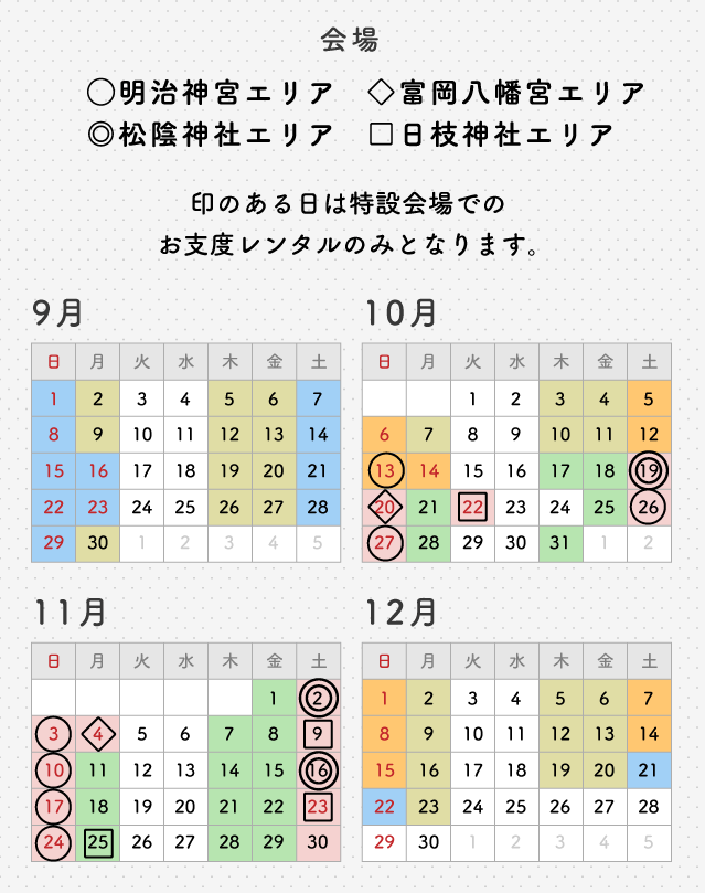 9月~12月の着物レンタル日カレンダー 印のある日は特設会場でのお支度レンタルのみとなります。 会場 〇明治神宮エリア ◎松陰神社エリア ◇富岡八幡宮エリア □日枝神社エリア