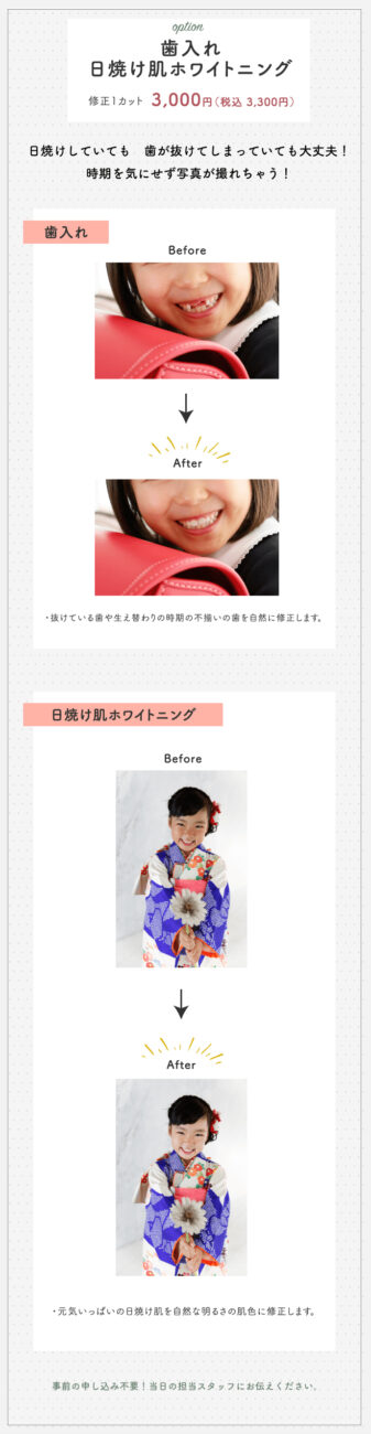 option 歯入れ 日焼け肌ホワイトニング 修正1カット 3,000円(税込 3,300円) 日焼けしていても歯が抜けてしまっていても大丈夫!時期を気にせず写真が撮れちゃう! 歯入れ Before After 抜けている歯や生え替わりの時期の不揃いの歯を自然に修正します。 日焼け肌ホワイトニング Before After 元気いっぱいの日焼け肌を自然な明るさの肌色に修正します。 事前の申し込み不要!当日の担当スタッフにお伝えください。