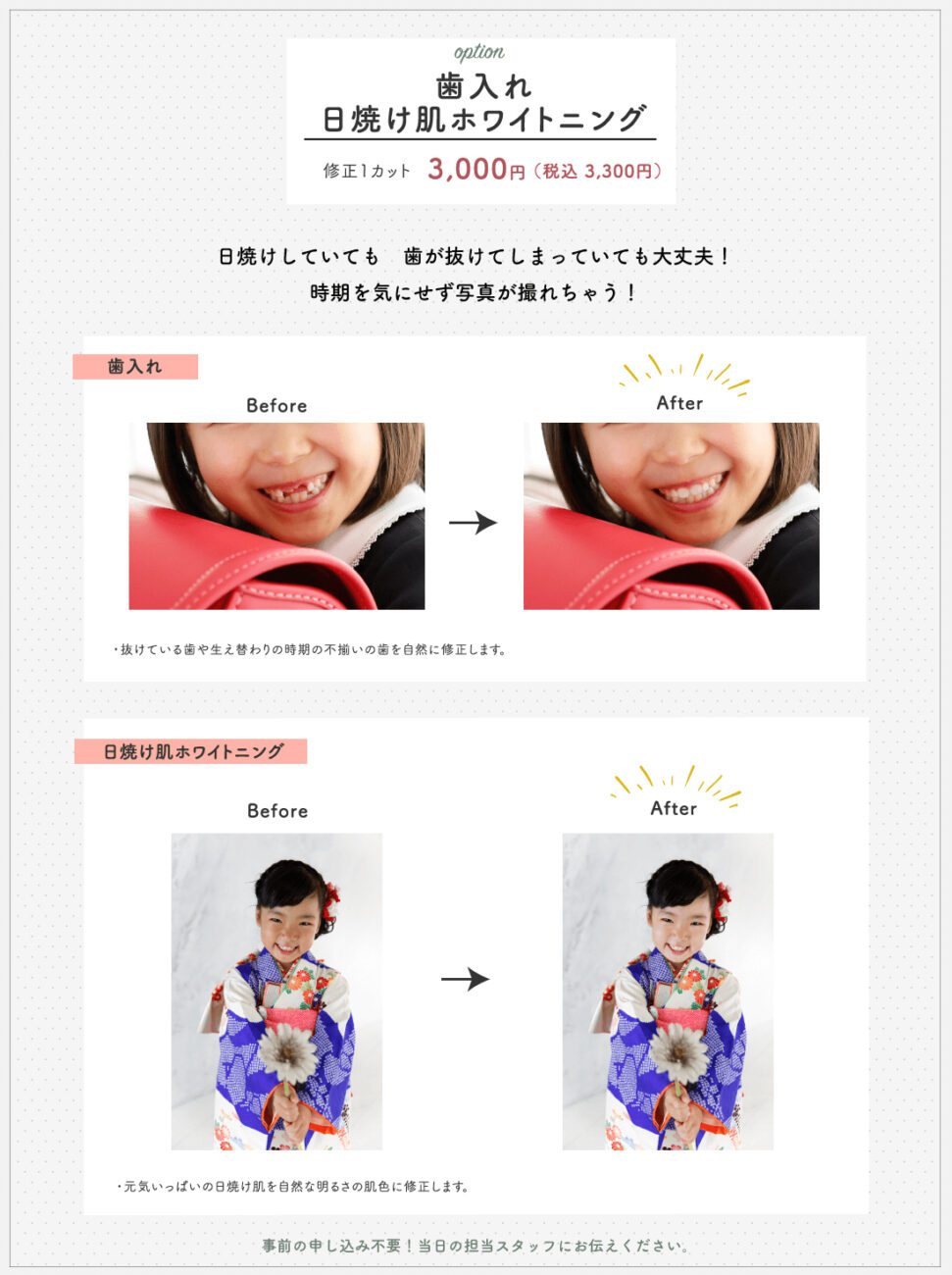option 歯入れ 日焼け肌ホワイトニング 修正1カット 3,000円(税込 3,300円) 日焼けしていても歯が抜けてしまっていても大丈夫!時期を気にせず写真が撮れちゃう! 歯入れ Before After 抜けている歯や生え替わりの時期の不揃いの歯を自然に修正します。 日焼け肌ホワイトニング Before After 元気いっぱいの日焼け肌を自然な明るさの肌色に修正します。 事前の申し込み不要!当日の担当スタッフにお伝えください。