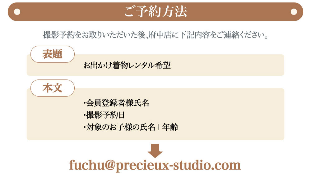 プレシュスタジオ府中店七五三お出かけ着物レンタルご予約方法 撮影予約をお取りいただいた後、府中店にご連絡ください fuchu@precieux-studio.com 表題 お出かけ着物レンタル希望 本文 会員登録者様氏名・撮影予約日・対象のお子様の氏名＋年齢