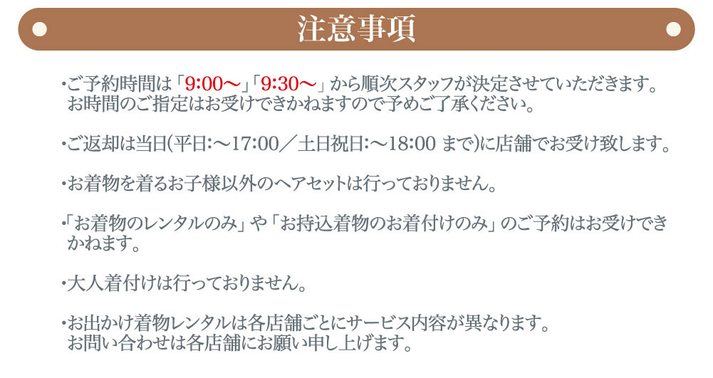 プレシュスタジオ府中店七五三お出かけ着物レンタル注意事項 ご予約時間は9:00～、9:30～から順次スタッフが決定させていただきます お時間のご指定はお受けできかねますので予めご了承ください お出かけ予約の前に、撮影予約をお取りください 撮影時は撮影用着物、お出かけ時はお出かけ用着物をご着用いただきます 大人着付けは行っておりません