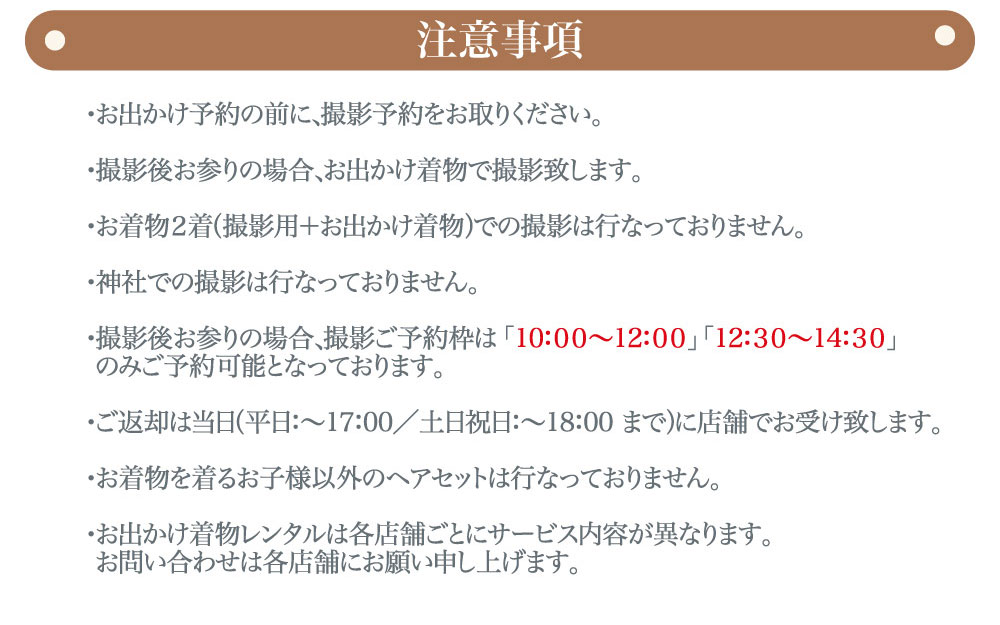 "プレシュスタジオ府中店七五三お出かけ着物レンタル注意事項 お出かけ予約の前に、撮影予約をお取りください 撮影時はお出かけ用着物で撮影いたします 神社での撮影は行っておりません 