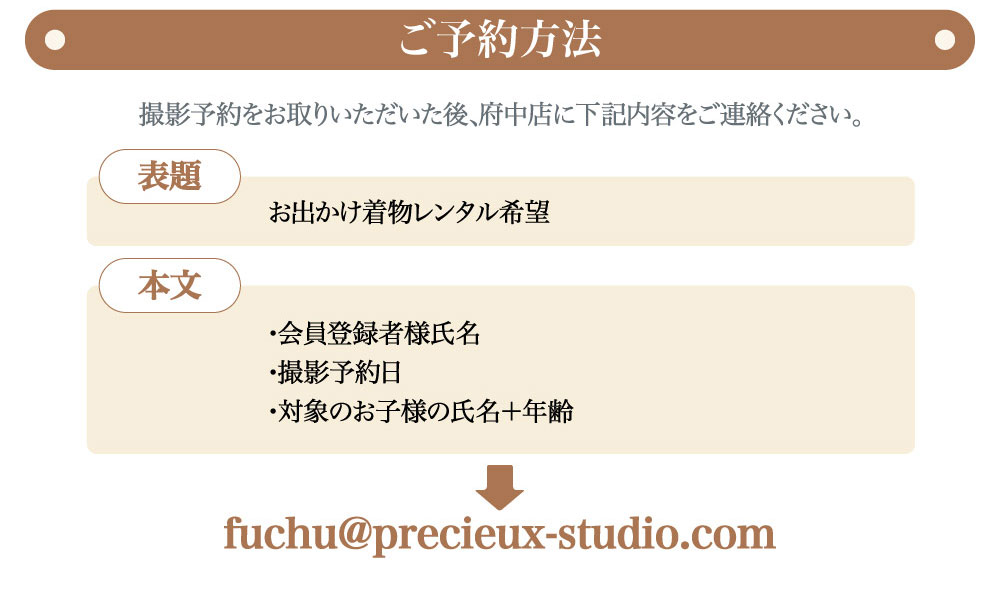 "プレシュスタジオ府中店七五三お出かけ着物レンタルご予約方法 撮影予約をお取りいただいた後、府中店にご連絡ください fuchu@precieux-studio.com 表題 お出かけ着物レンタル希望 本文 会員登録者様氏名・撮影予約日・対象のお子様の氏名＋年齢